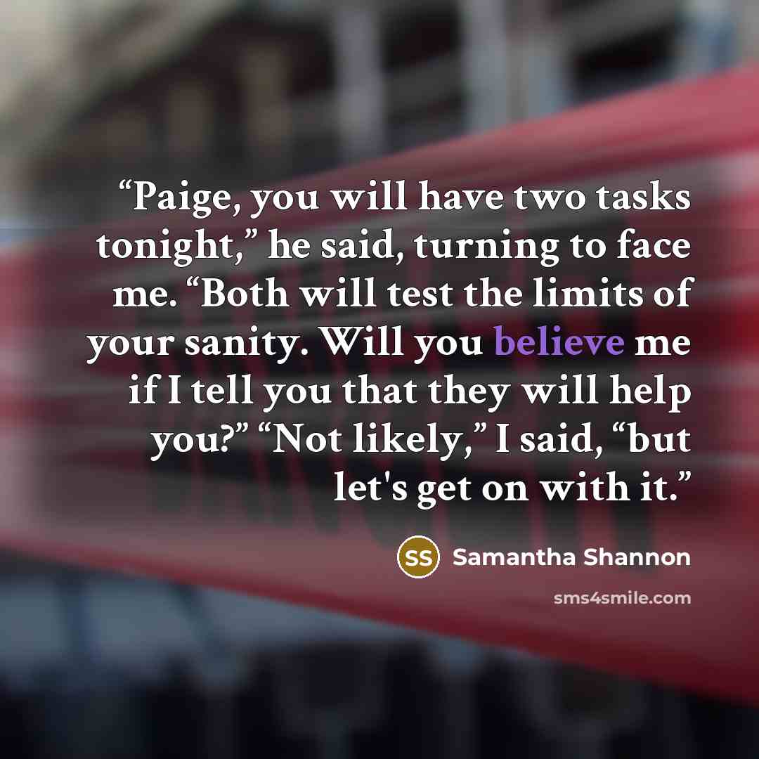 “Paige, you will have two tasks tonight,” he said, turning to face me. “Both will test the limits of your sanity. Will you believe me if I tell you that they will help you?” “Not likely,” I said, “but let's get on with it.” quote by Samantha Shannon
