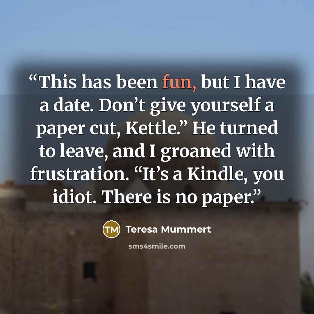 “This has been fun, but I have a date. Don’t give yourself a paper cut, Kettle.” He turned to leave, and I groaned with frustration. “It’s a Kindle, you idiot. There is no paper.” quote by Teresa Mummert