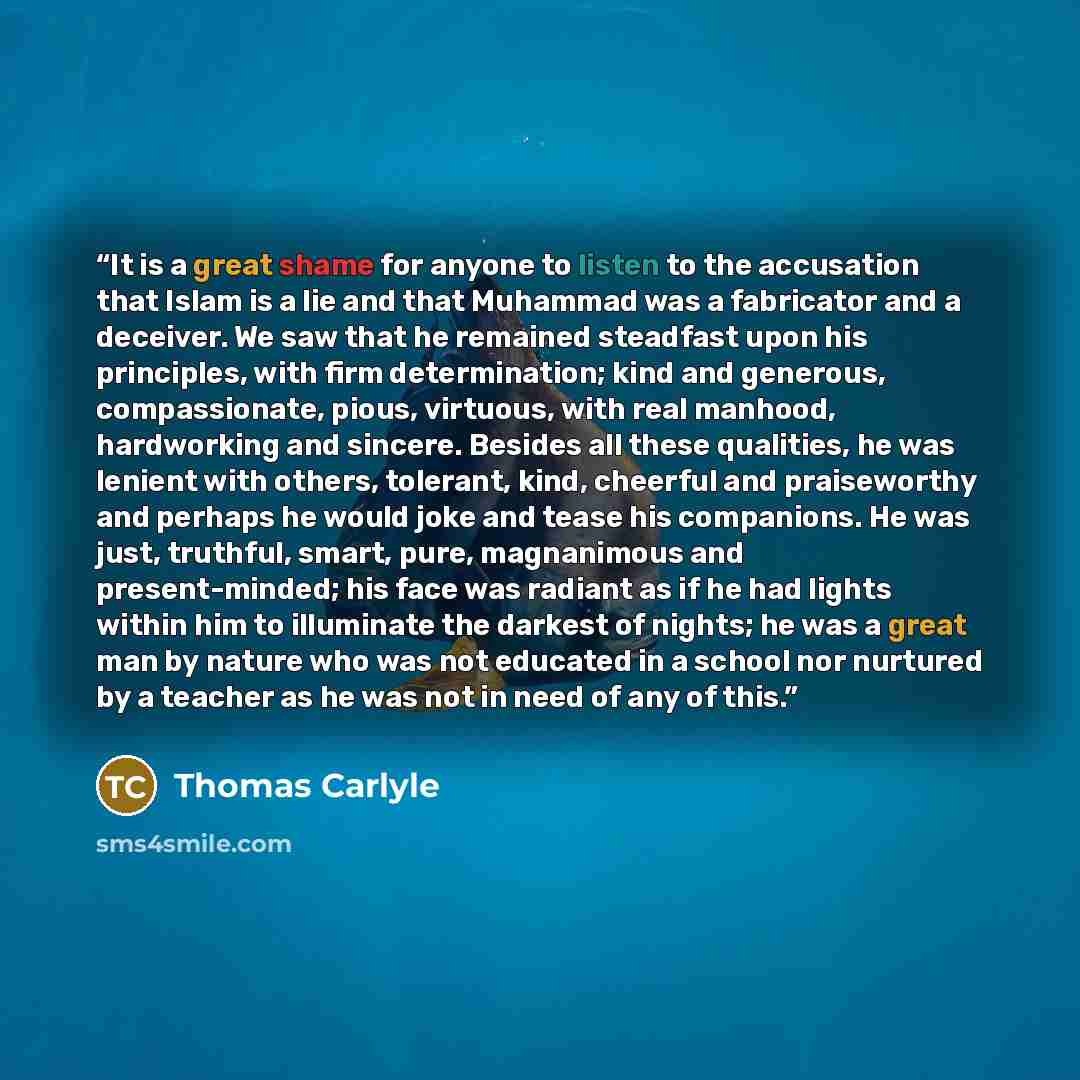 “It is a great shame for anyone to listen to the accusation that Islam is a lie and that Muhammad was a fabricator and a deceiver. We saw that he remained steadfast upon his principles, with firm determination; kind and generous, compassionate, pious, virtuous, with real manhood, hardworking and…” quote by Thomas Carlyle