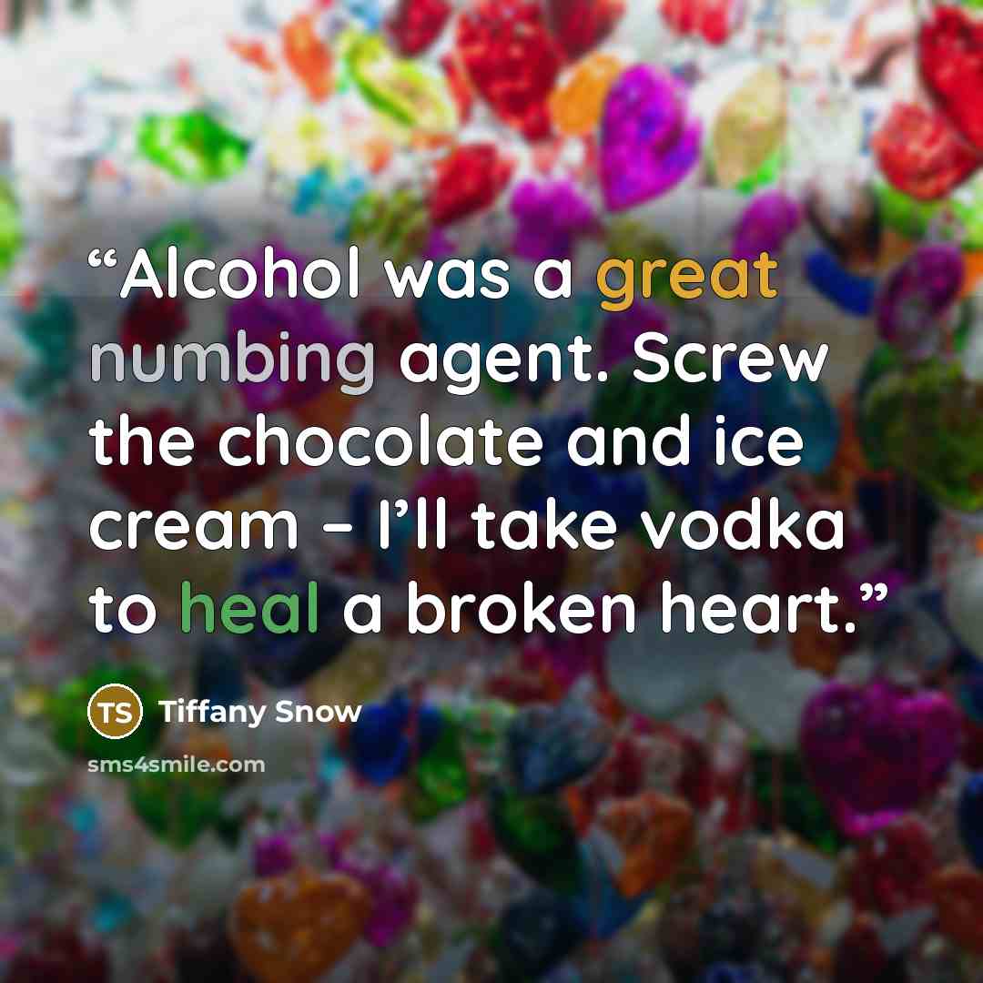 “Alcohol was a great numbing agent. Screw the chocolate and ice cream – I’ll take vodka to heal a broken heart.” quote by Tiffany Snow