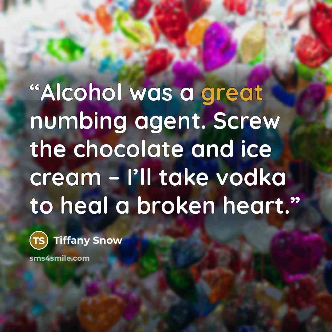 “Alcohol was a great numbing agent. Screw the chocolate and ice cream – I’ll take vodka to heal a broken heart.” quote by Tiffany Snow