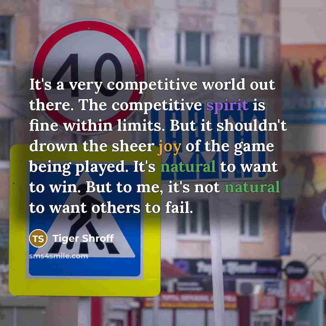 “It's a very competitive world out there. The competitive spirit is fine within limits. But it shouldn't drown the sheer joy of the game being played. It's natural to want to win. But to me, it's not natural to want others to fail.” quote by Tiger Shroff