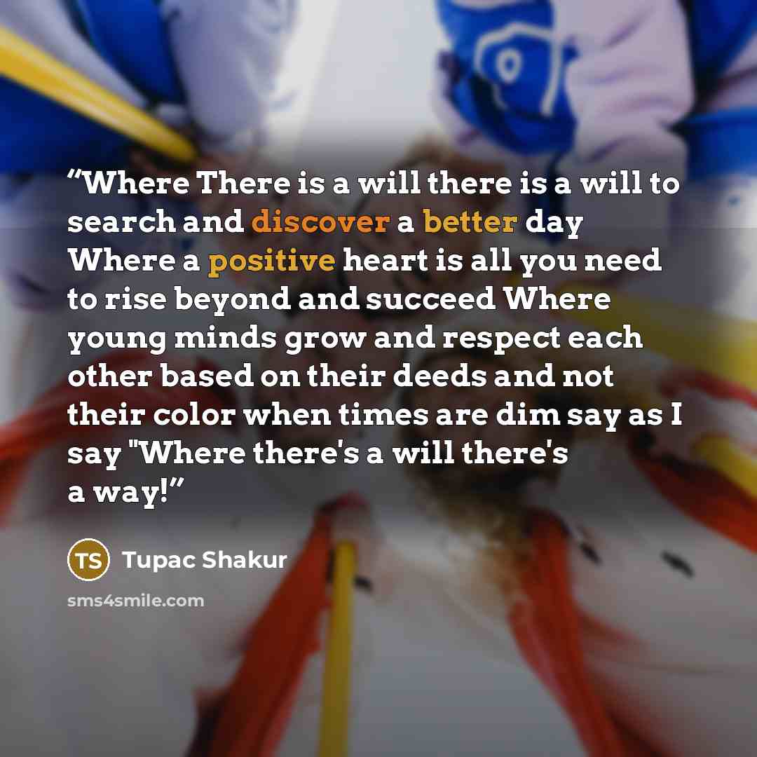 “Where There is a will there is a will to search and discover a better day Where a positive heart is all you need to rise beyond and succeed Where young minds grow and respect each other based on their deeds and not their color when times are dim say as I say "Where there's a will there's a way!” quote by Tupac Shakur