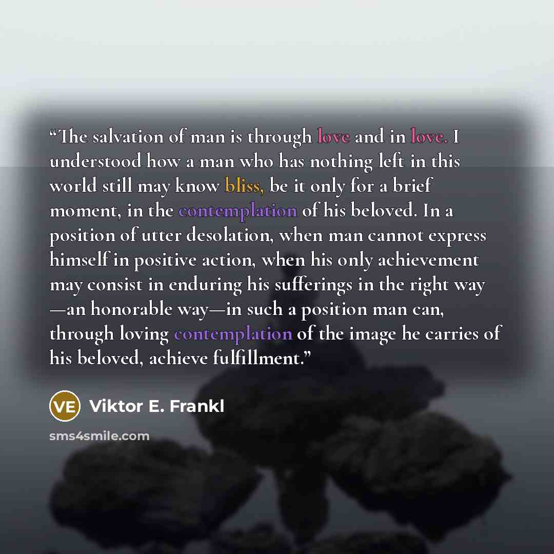 “The salvation of man is through love and in love. I understood how a man who has nothing left in this world still may know bliss, be it only for a brief moment, in the contemplation of his beloved. In a position of utter desolation, when man cannot express himself in positive action, when his only…” quote by Viktor E. Frankl