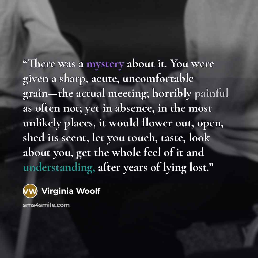 “There was a mystery about it. You were given a sharp, acute, uncomfortable grain—the actual meeting; horribly painful as often not; yet in absence, in the most unlikely places, it would flower out, open, shed its scent, let you touch, taste, look about you, get the whole feel of it and…” quote by Virginia Woolf