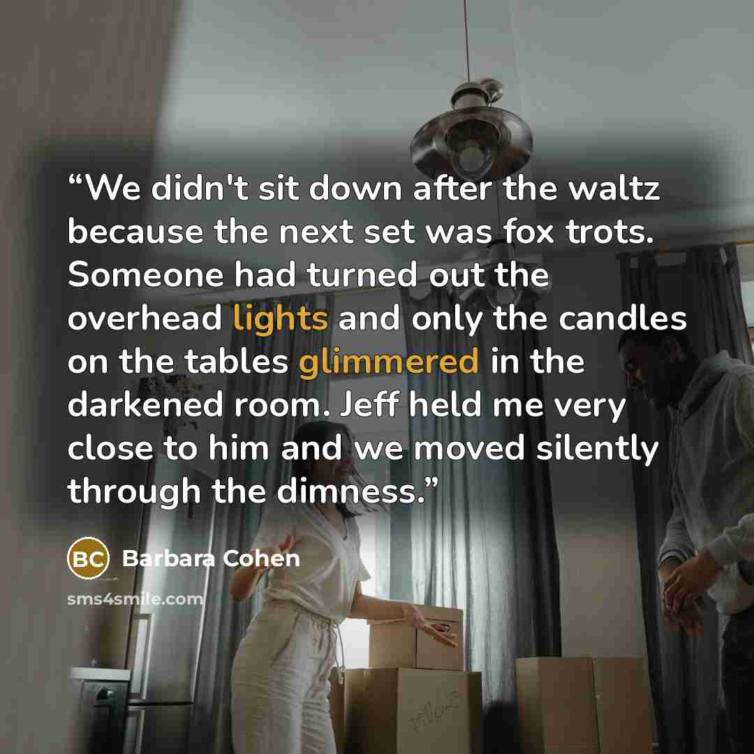 “We didn't sit down after the waltz because the next set was fox trots. Someone had turned out the overhead lights and only the candles on the tables glimmered in the darkened room. Jeff held me very close to him and we moved silently through the dimness.” quote by Barbara Cohen