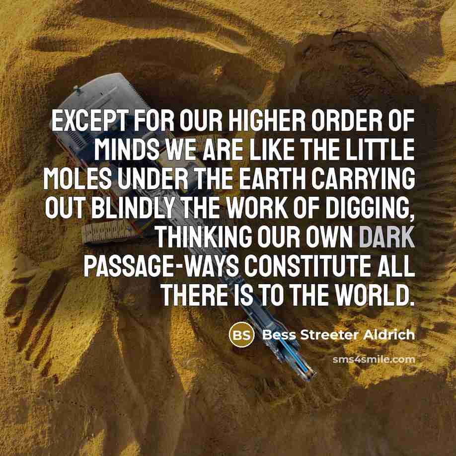 “Except for our higher order of minds we are like the little moles under the earth carrying out blindly the work of digging, thinking our own dark passage-ways constitute all there is to the world.” quote by Bess Streeter Aldrich