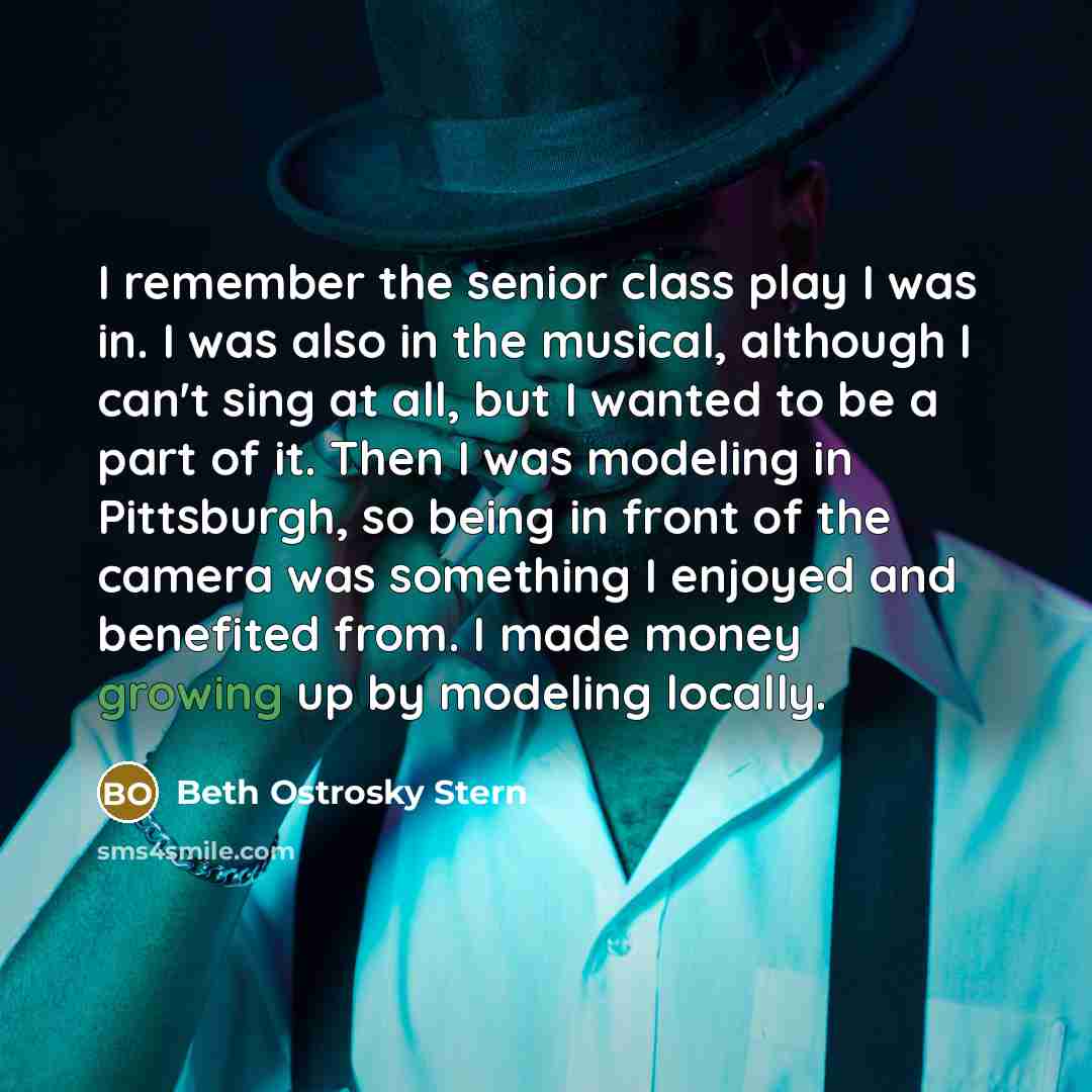 “I remember the senior class play I was in. I was also in the musical, although I can't sing at all, but I wanted to be a part of it. Then I was modeling in Pittsburgh, so being in front of the camera was something I enjoyed and benefited from. I made money growing up by modeling locally.” quote by Beth Ostrosky Stern