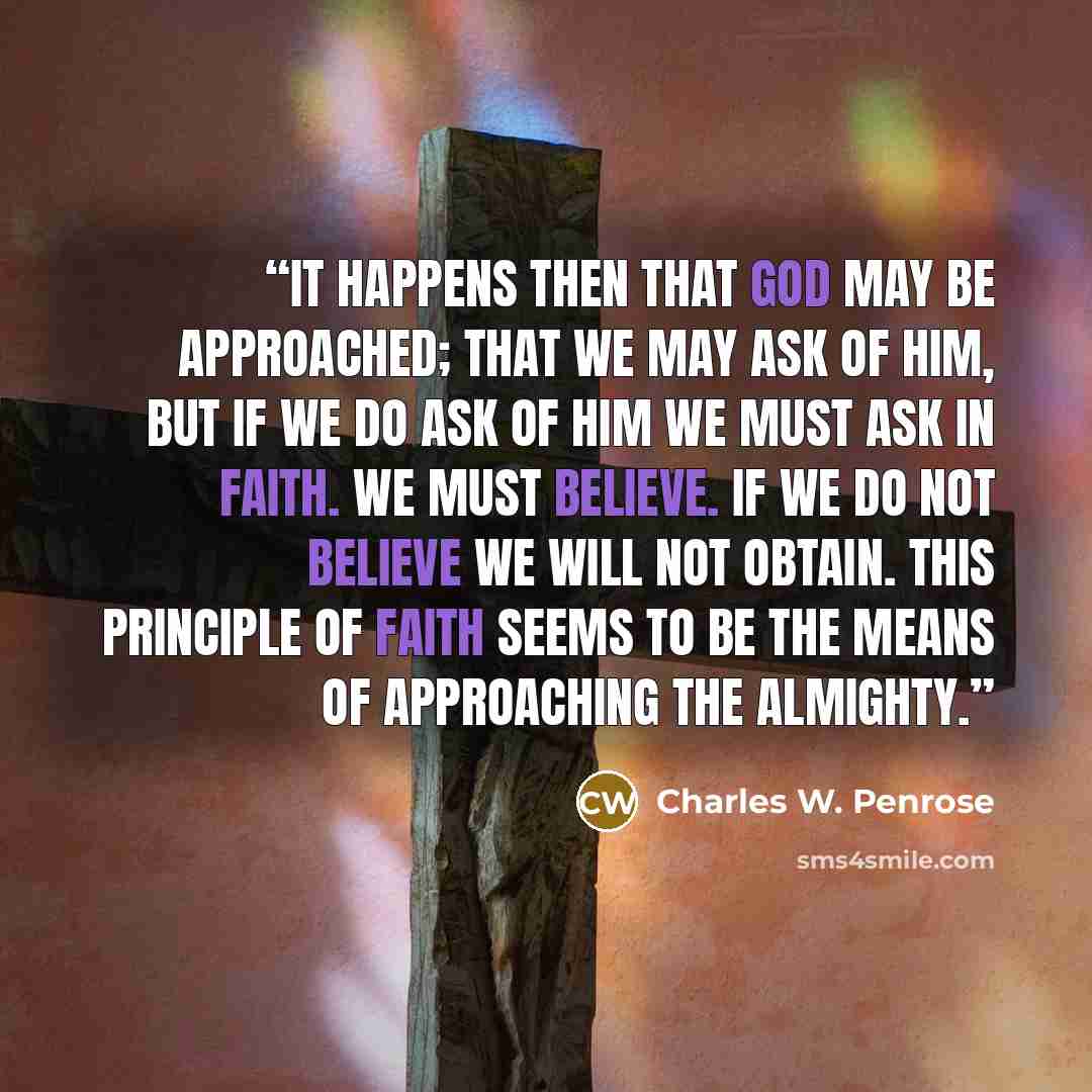 “It happens then that God may be approached; that we may ask of him, but if we do ask of him we must ask in Faith. We must believe. If we do not believe we will not obtain. This principle of faith seems to be the means of approaching the Almighty.” quote by Charles W. Penrose