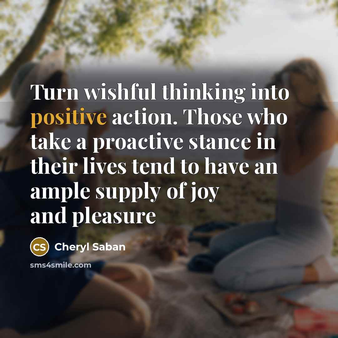 “Turn wishful thinking into positive action. Those who take a proactive stance in their lives tend to have an ample supply of joy and pleasure” quote by Cheryl Saban