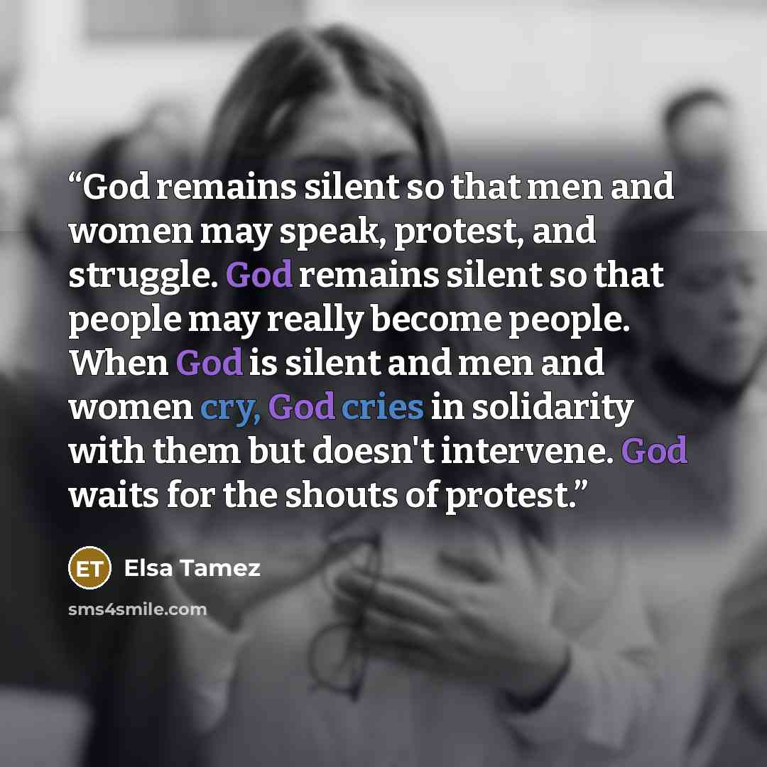 “‎God remains silent so that men and women may speak, protest, and struggle. God remains silent so that people may really become people. When God is silent and men and women cry, God cries in solidarity with them but doesn't intervene. God waits for the shouts of protest.” quote by Elsa Tamez