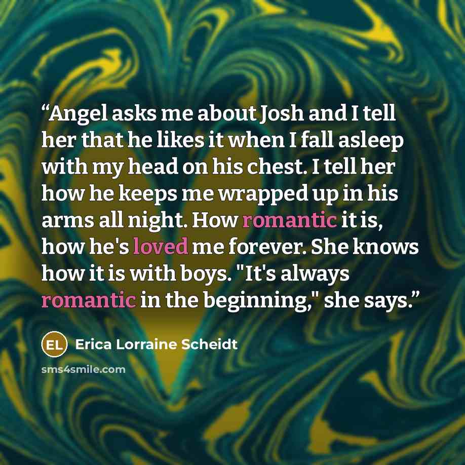 “Angel asks me about Josh and I tell her that he likes it when I fall asleep with my head on his chest. I tell her how he keeps me wrapped up in his arms all night. How romantic it is, how he's loved me forever. She knows how it is with boys. "It's always romantic in the beginning," she says.” quote by Erica Lorraine Scheidt
