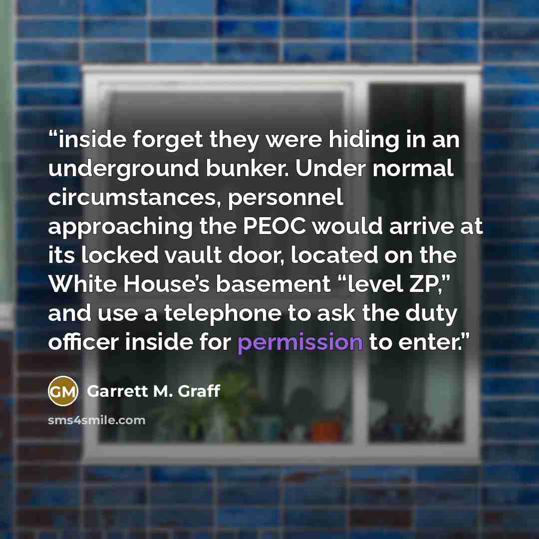 “inside forget they were hiding in an underground bunker. Under normal circumstances, personnel approaching the PEOC would arrive at its locked vault door, located on the White House’s basement “level ZP,” and use a telephone to ask the duty officer inside for permission to enter.” quote by Garrett M. Graff