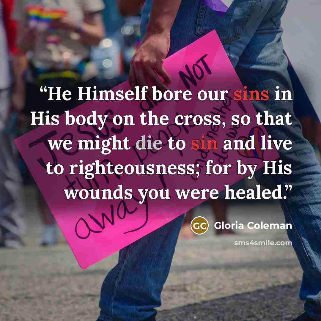“He Himself bore our sins in His body on the cross, so that we might die to sin and live to righteousness; for by His wounds you were healed.” quote by Gloria Coleman