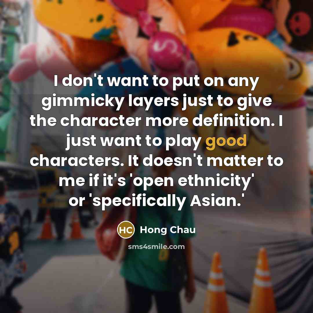 “I don't want to put on any gimmicky layers just to give the character more definition. I just want to play good characters. It doesn't matter to me if it's 'open ethnicity' or 'specifically Asian.'” quote by Hong Chau