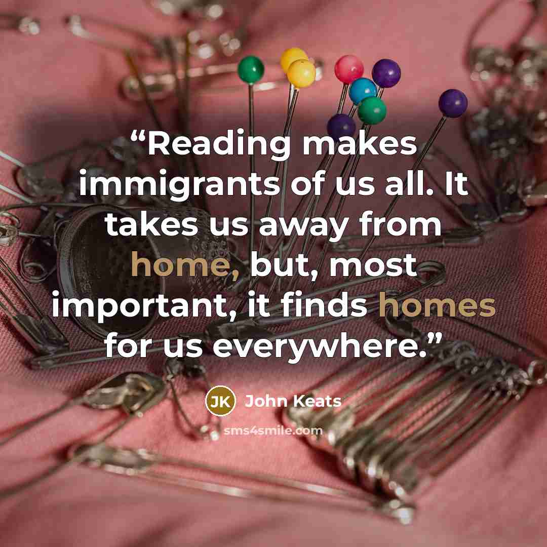 “Reading makes immigrants of us all. It takes us away from home, but, most important, it finds homes for us everywhere.” quote by John Keats