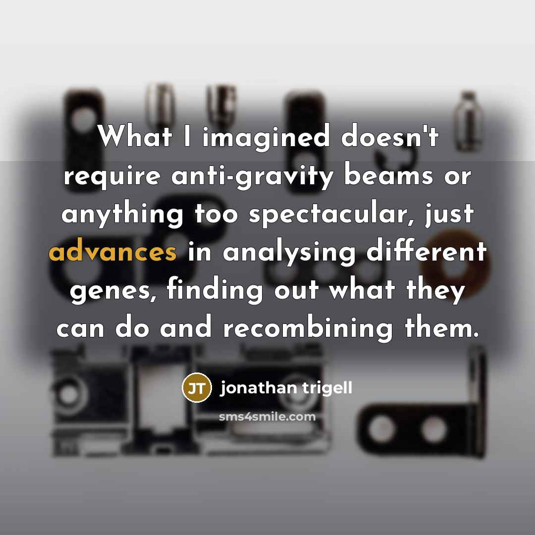 “What I imagined doesn't require anti-gravity beams or anything too spectacular, just advances in analysing different genes, finding out what they can do and recombining them.” quote by Jonathan Trigell
