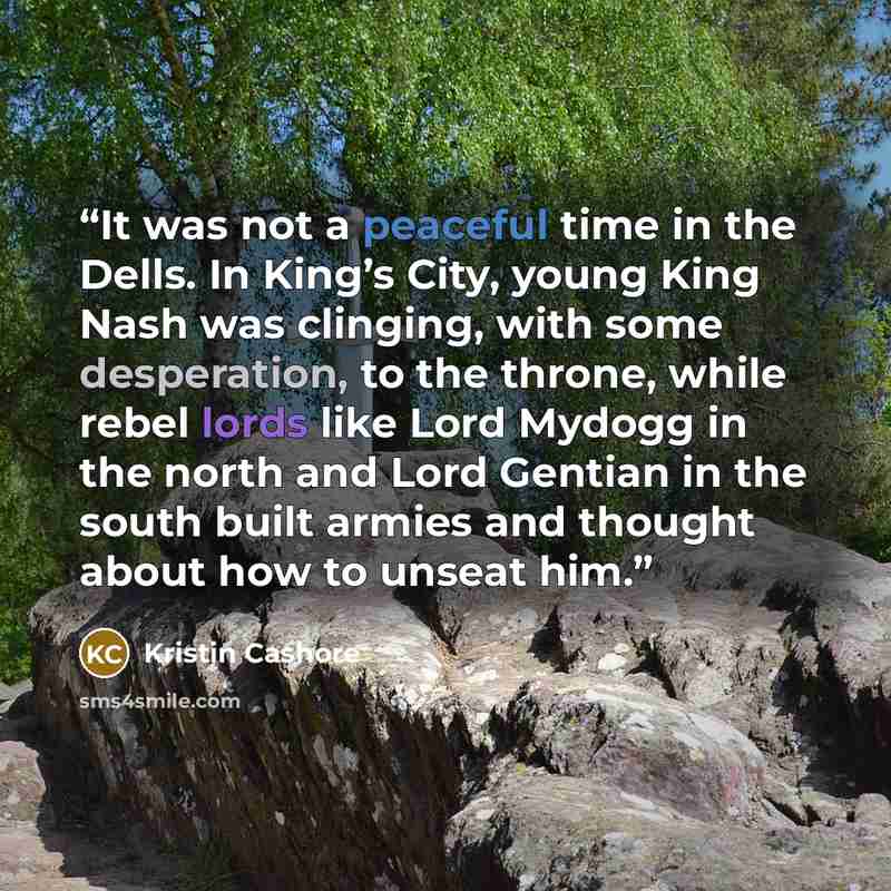 “It was not a peaceful time in the Dells. In King’s City, young King Nash was clinging, with some desperation, to the throne, while rebel lords like Lord Mydogg in the north and Lord Gentian in the south built armies and thought about how to unseat him.” quote by Kristin Cashore