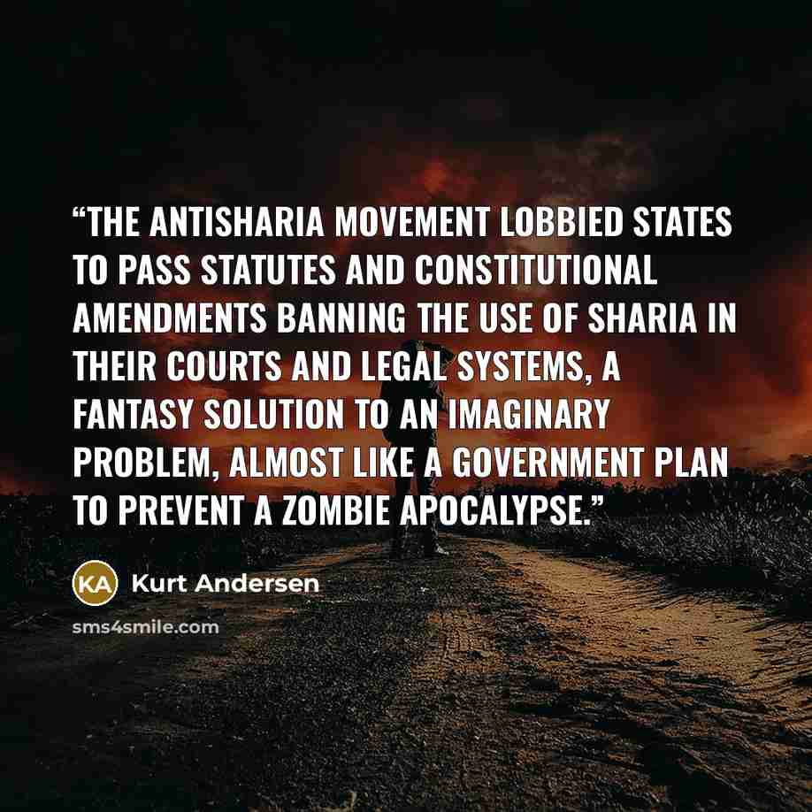 “The antisharia movement lobbied states to pass statutes and constitutional amendments banning the use of sharia in their courts and legal systems, a fantasy solution to an imaginary problem, almost like a government plan to prevent a zombie apocalypse.” quote by Kurt Andersen