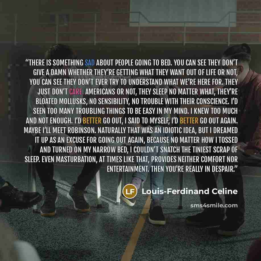 “There is something sad about people going to bed. You can see they don’t give a damn whether they’re getting what they want out of life or not, you can see they don’t ever try to understand what we’re here for. They just don’t care. Americans or not, they sleep no matter what, they’re bloated…” quote by Louis-Ferdinand Céline
