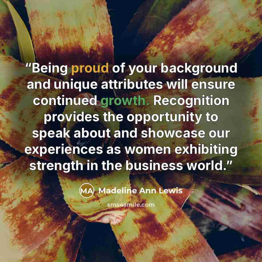 “Being proud of your background and unique attributes will ensure continued growth. Recognition provides the opportunity to speak about and showcase our experiences as women exhibiting strength in the business world.” quote by Madeline Ann Lewis
