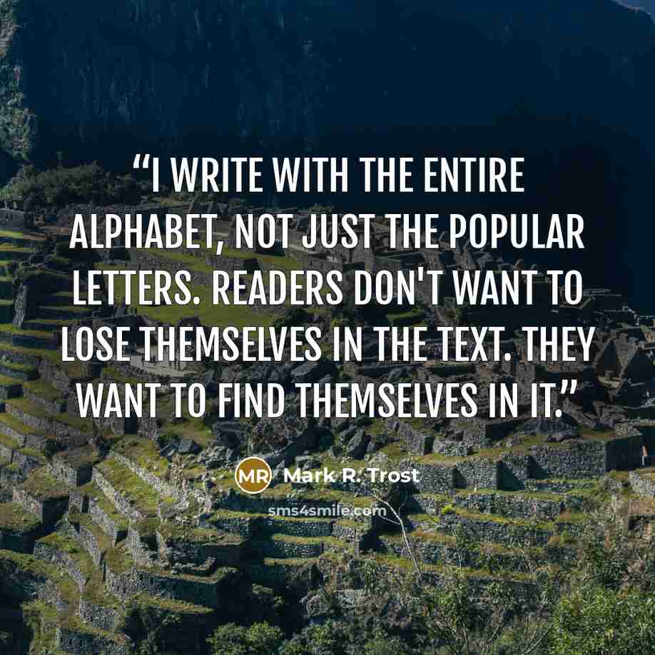 “I write with the entire alphabet, not just the popular letters. Readers don't want to lose themselves in the text. They want to find themselves in it.” quote by Mark R. Trost