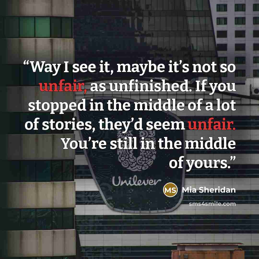 “Way I see it, maybe it’s not so unfair, as unfinished. If you stopped in the middle of a lot of stories, they’d seem unfair. You’re still in the middle of yours.” quote by Mia Sheridan