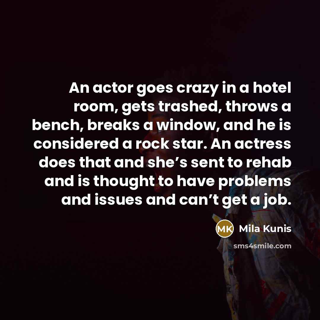 “An actor goes crazy in a hotel room, gets trashed, throws a bench, breaks a window, and he is considered a rock star. An actress does that and she’s sent to rehab and is thought to have problems and issues and can’t get a job.” quote by Mila Kunis