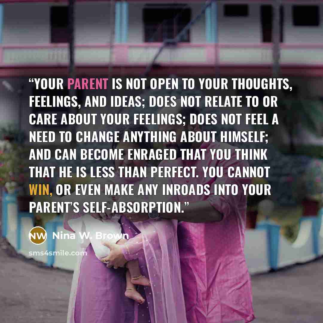 “Your parent is not open to your thoughts, feelings, and ideas; does not relate to or care about your feelings; does not feel a need to change anything about himself; and can become enraged that you think that he is less than perfect. You cannot win, or even make any inroads into your parent’s…” quote by Nina W. Brown