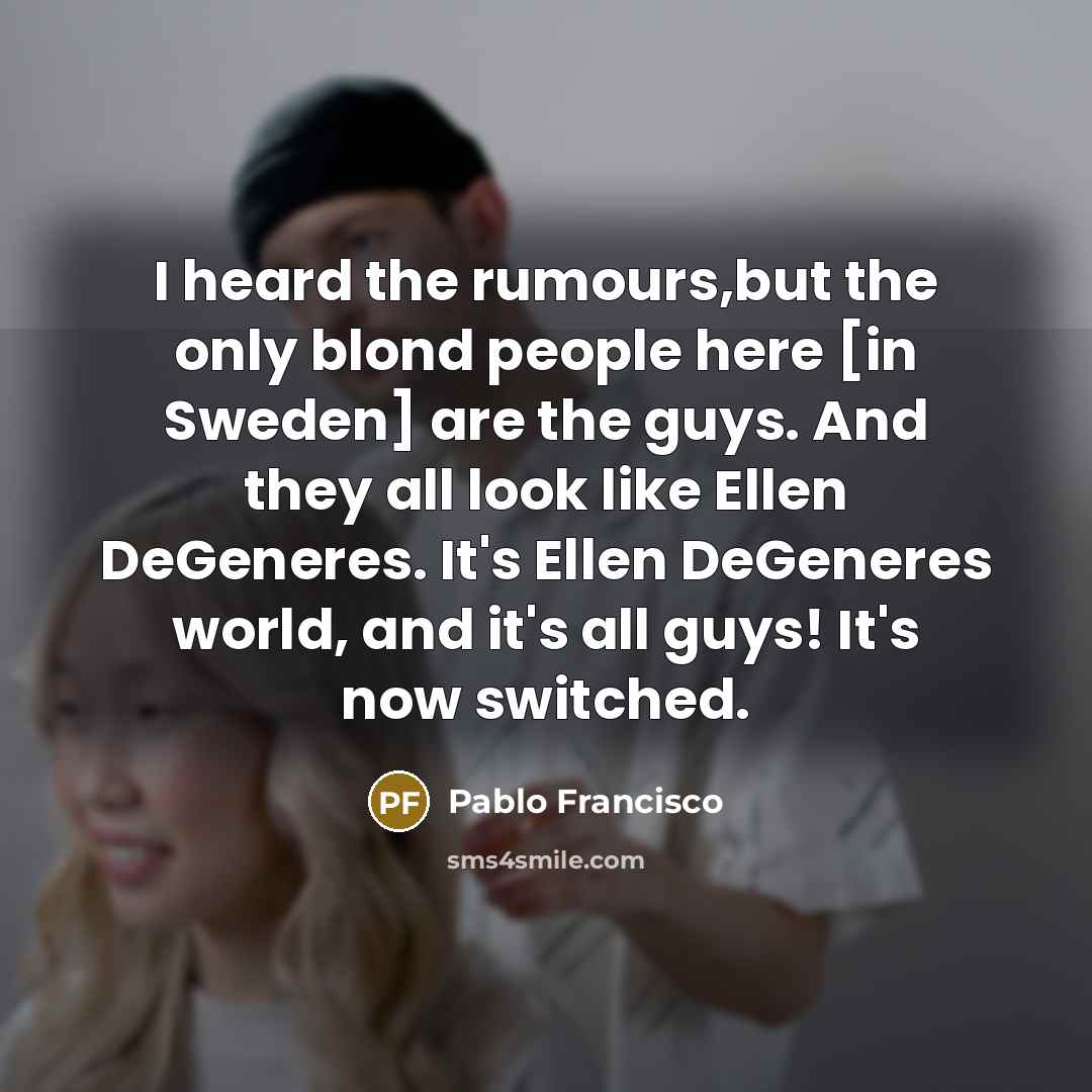 “I heard the rumours,but the only blond people here [in Sweden] are the guys. And they all look like Ellen DeGeneres. It's Ellen DeGeneres world, and it's all guys! It's now switched.” quote by Pablo Francisco