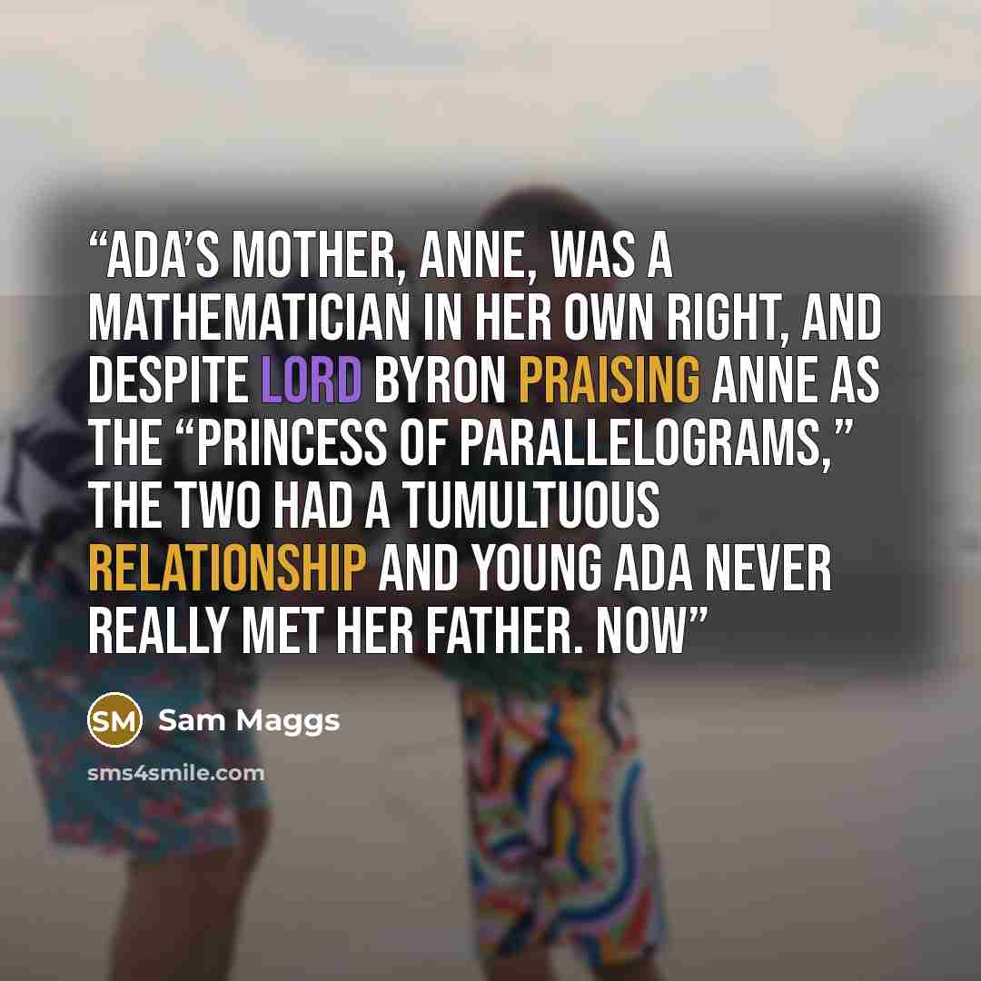 “Ada’s mother, Anne, was a mathematician in her own right, and despite Lord Byron praising Anne as the “Princess of Parallelograms,” the two had a tumultuous relationship and young Ada never really met her father. Now” quote by Sam Maggs