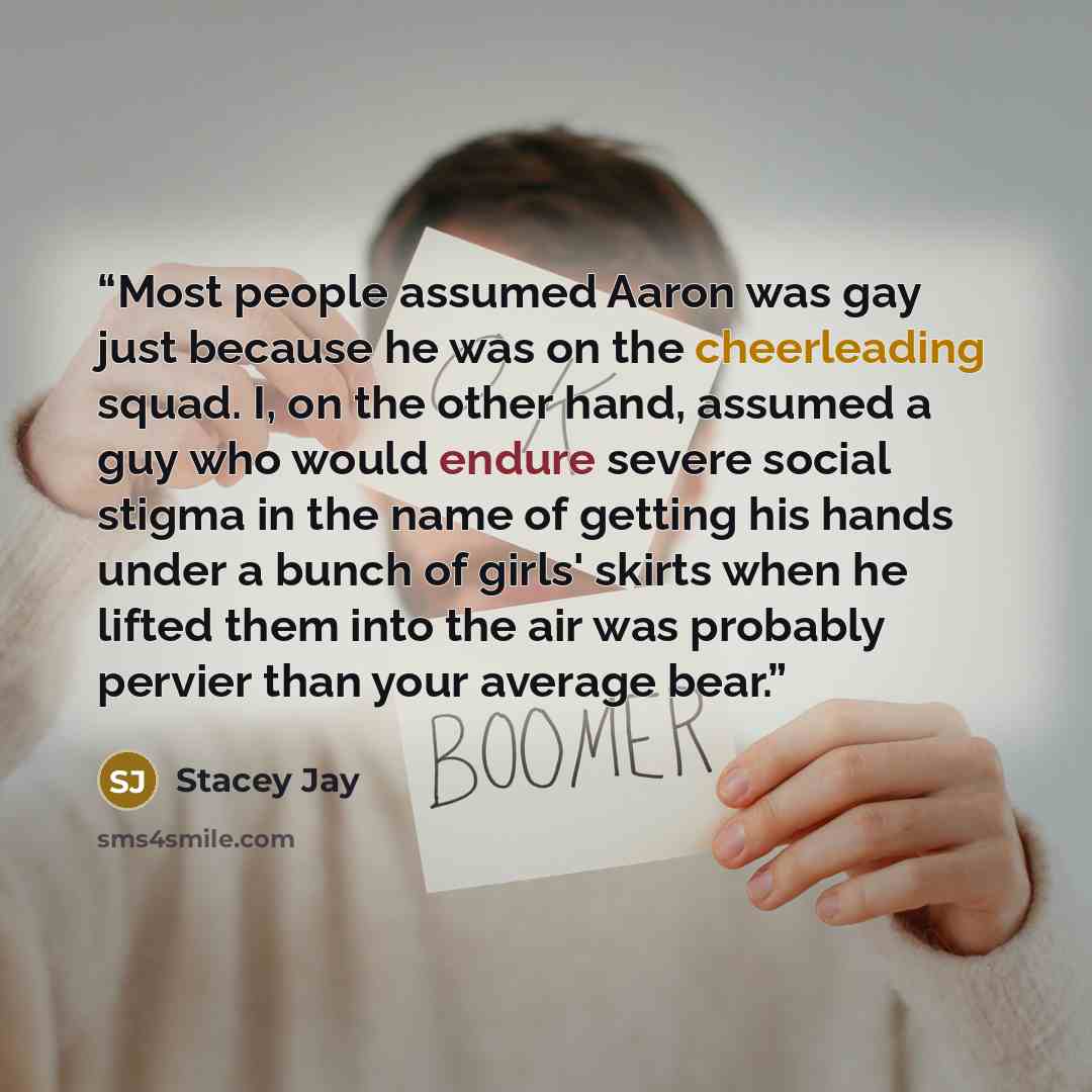 “Most people assumed Aaron was gay just because he was on the cheerleading squad. I, on the other hand, assumed a guy who would endure severe social stigma in the name of getting his hands under a bunch of girls' skirts when he lifted them into the air was probably pervier than your average bear.” quote by Stacey Jay