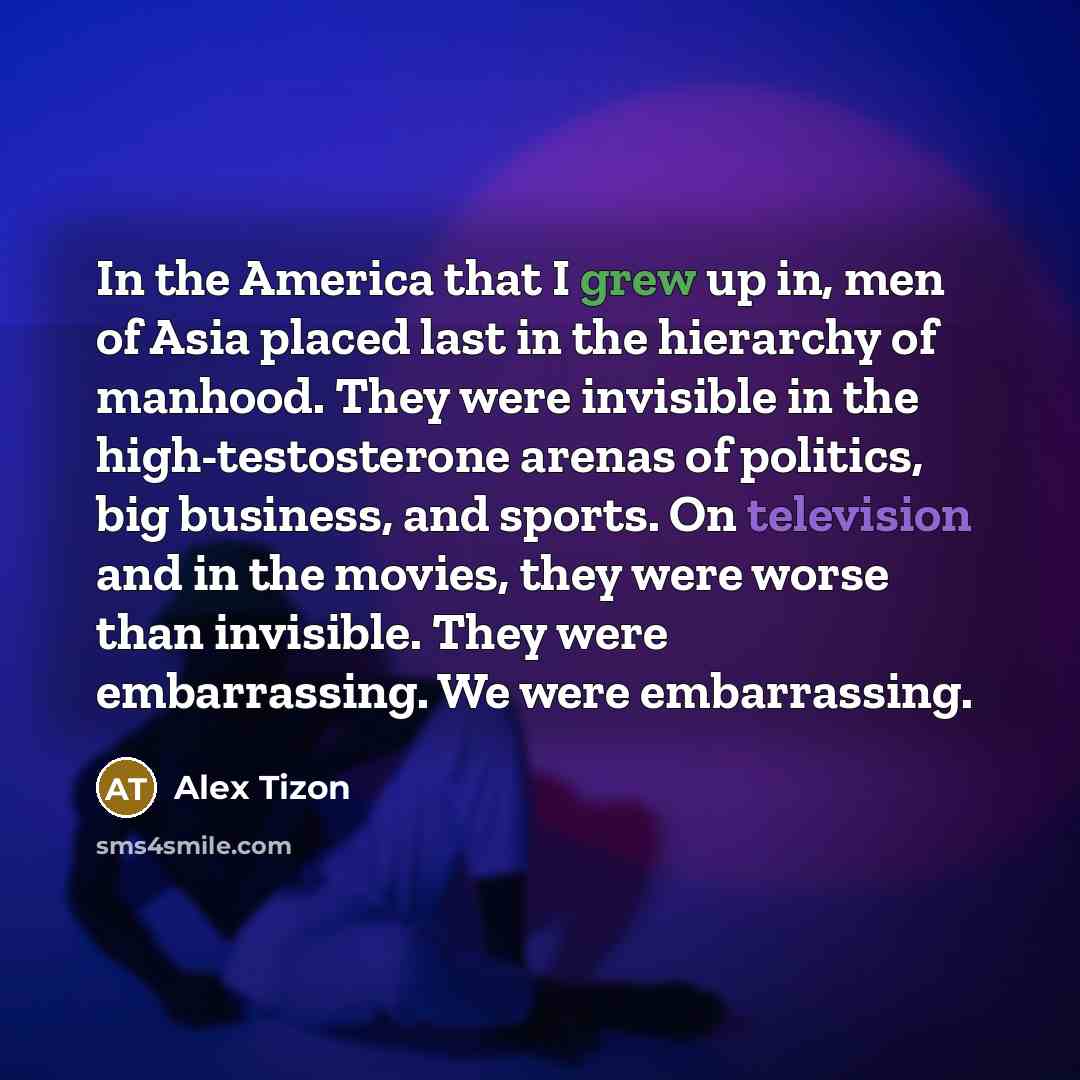 “In the America that I grew up in, men of Asia placed last in the hierarchy of manhood. They were invisible in the high-testosterone arenas of politics, big business, and sports. On television and in the movies, they were worse than invisible. They were embarrassing. We were embarrassing.” quote by Alex Tizon