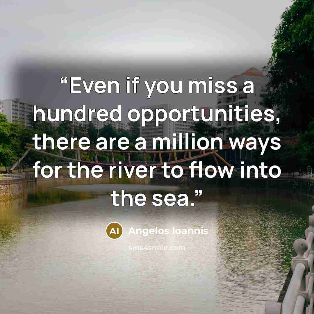“Even if you miss a hundred opportunities, there are a million ways for the river to flow into the sea.” quote by Angelos Ioannis
