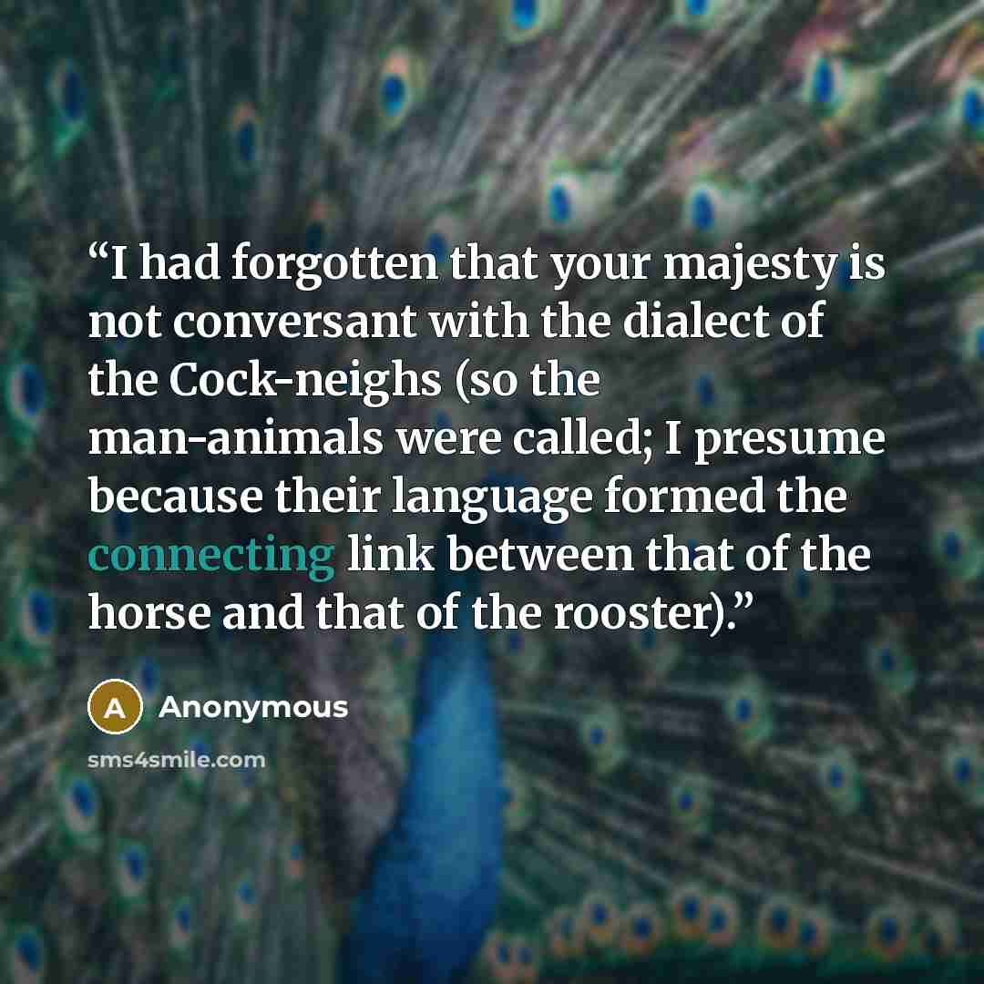 “I had forgotten that your majesty is not conversant with the dialect of the Cock-neighs (so the man-animals were called; I presume because their language formed the connecting link between that of the horse and that of the rooster).” quote by Anonymous