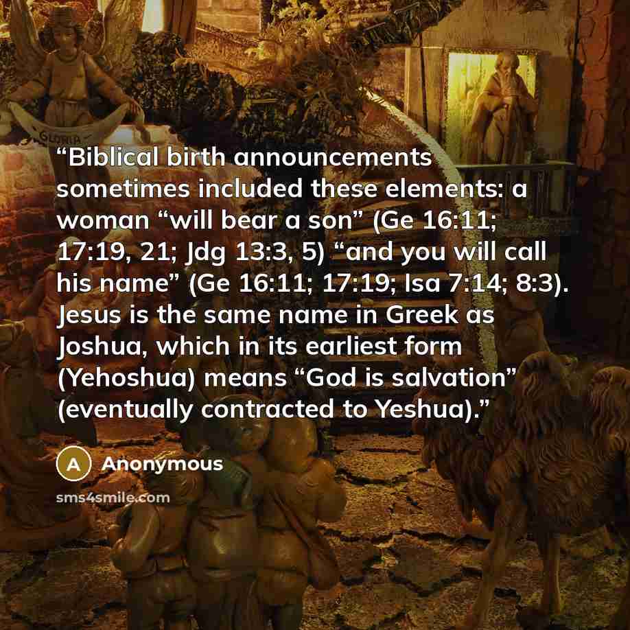 “Biblical birth announcements sometimes included these elements: a woman “will bear a son” (Ge 16:11; 17:19, 21; Jdg 13:3, 5) “and you will call his name” (Ge 16:11; 17:19; Isa 7:14; 8:3). Jesus is the same name in Greek as Joshua, which in its earliest form (Yehoshua) means “God is salvation”…” quote by Anonymous
