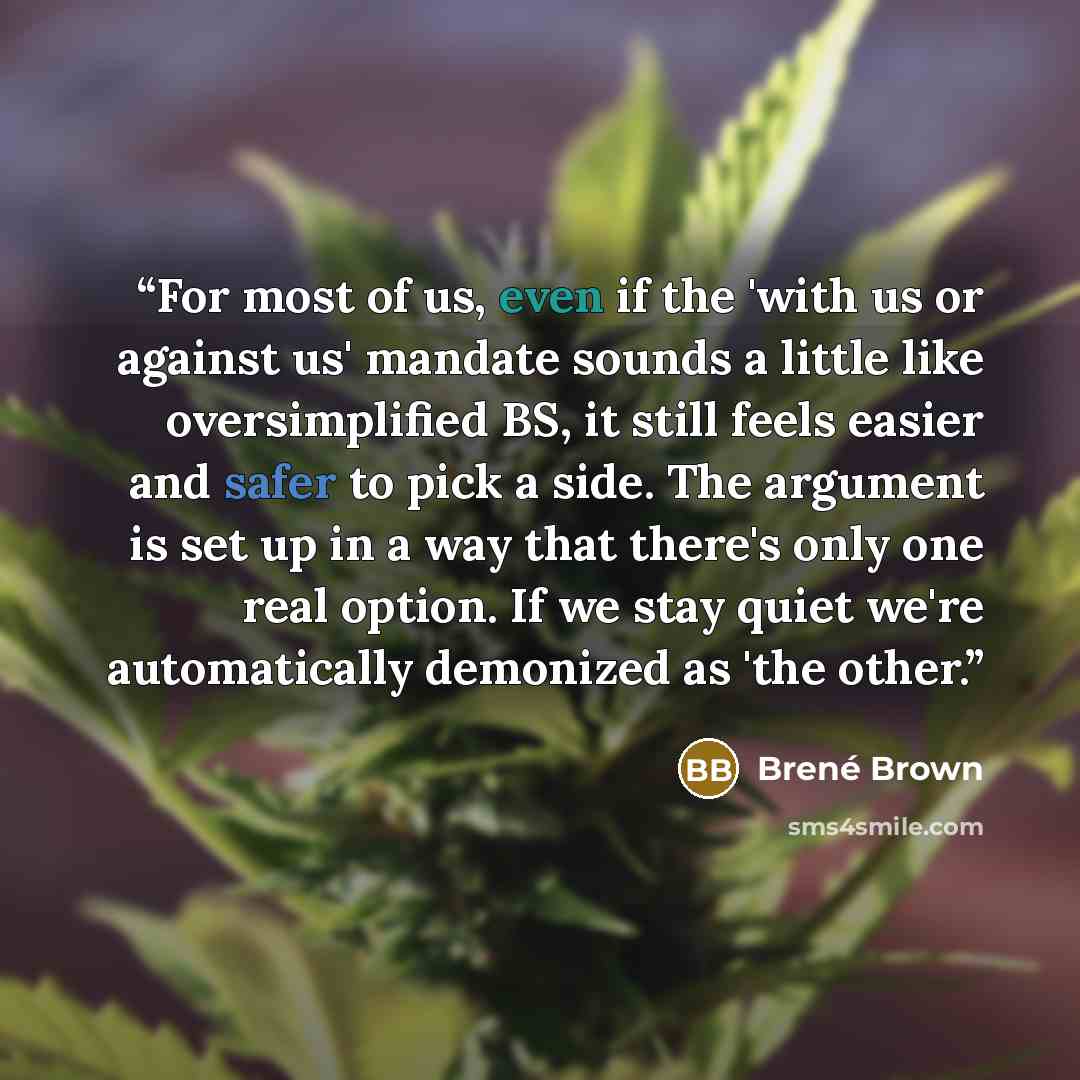 “For most of us, even if the 'with us or against us' mandate sounds a little like oversimplified BS, it still feels easier and safer to pick a side. The argument is set up in a way that there's only one real option. If we stay quiet we're automatically demonized as 'the other.” quote by Brené Brown