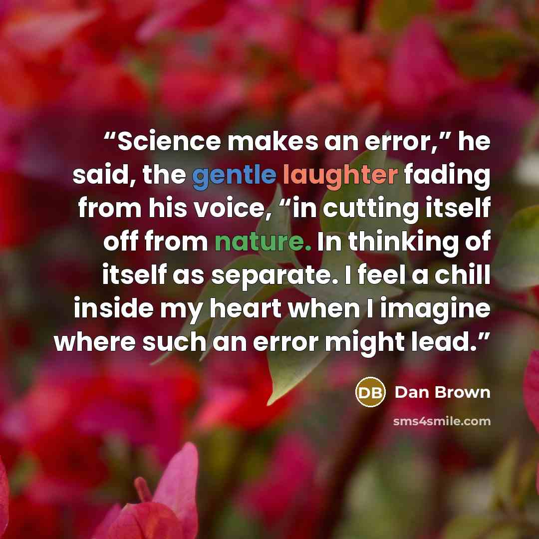 “Science makes an error,” he said, the gentle laughter fading from his voice, “in cutting itself off from nature. In thinking of itself as separate. I feel a chill inside my heart when I imagine where such an error might lead.” quote by Dan Brown