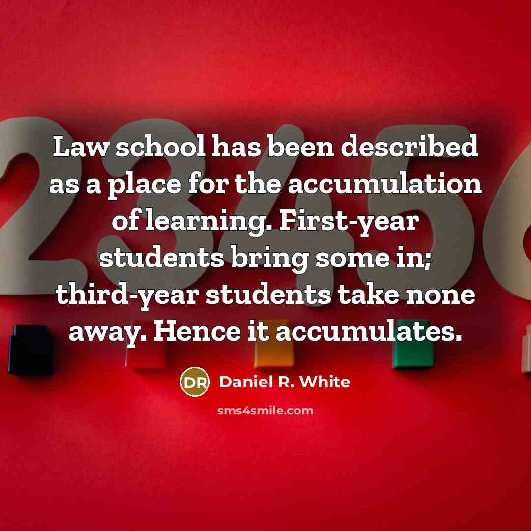 “Law school has been described as a place for the accumulation of learning. First-year students bring some in; third-year students take none away. Hence it accumulates.” quote by Daniel R. White
