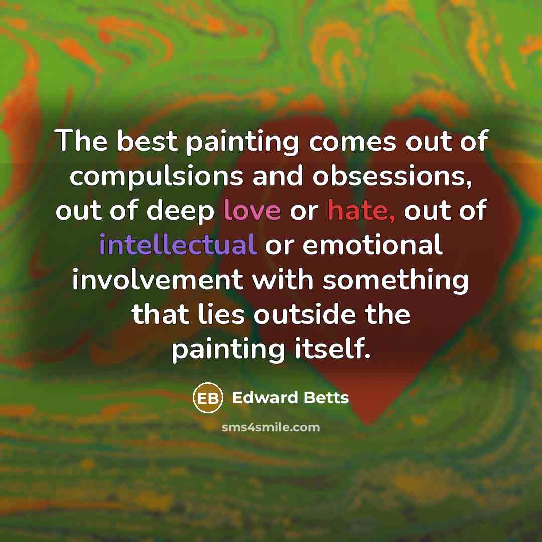 “The best painting comes out of compulsions and obsessions, out of deep love or hate, out of intellectual or emotional involvement with something that lies outside the painting itself.” quote by Edward Betts