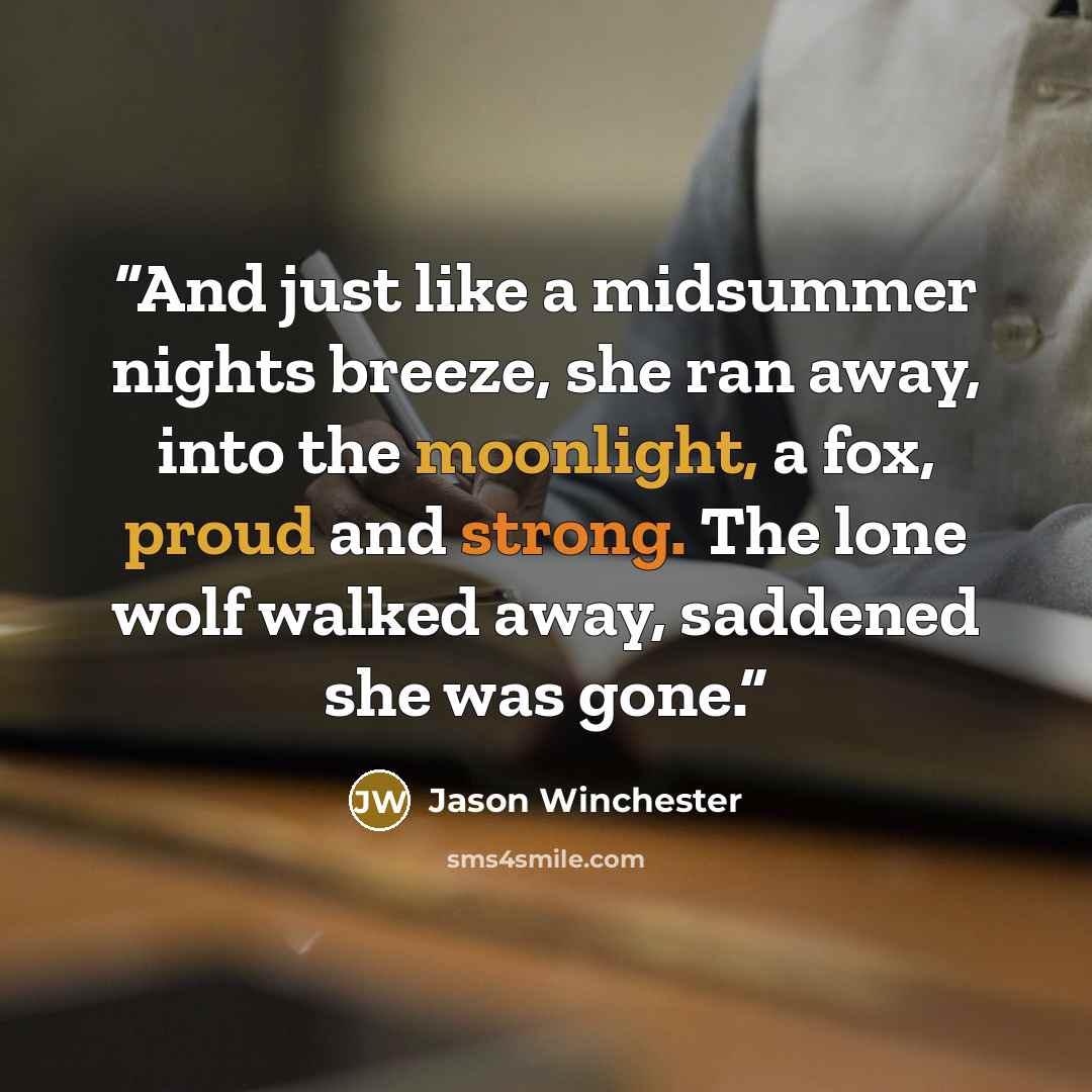 “And just like a midsummer nights breeze, she ran away, into the moonlight, a fox, proud and strong. The lone wolf walked away, saddened she was gone.” quote by Jason Winchester