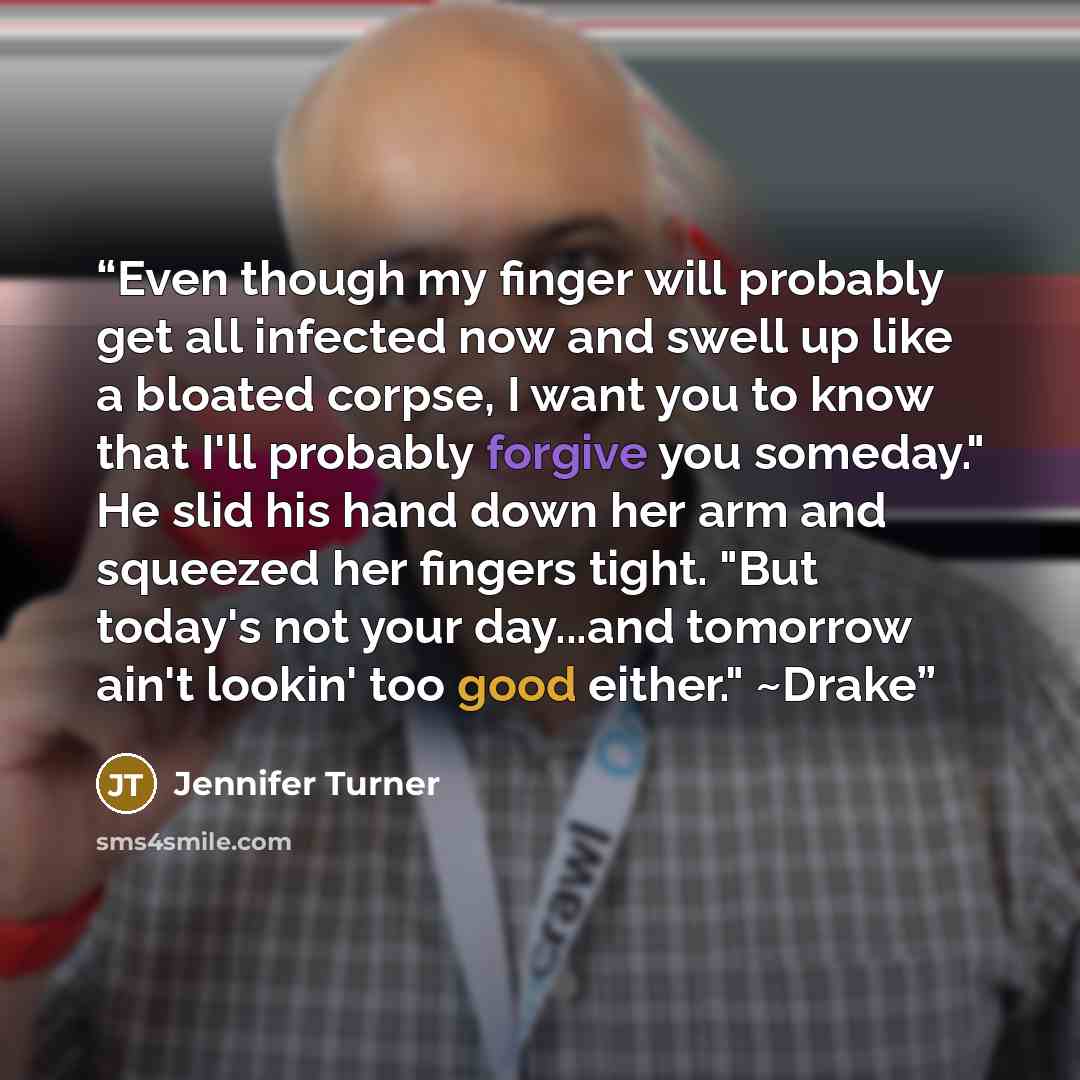 “Even though my finger will probably get all infected now and swell up like a bloated corpse, I want you to know that I'll probably forgive you someday." He slid his hand down her arm and squeezed her fingers tight. "But today's not your day...and tomorrow ain't lookin' too good either." ~Drake” quote by Jennifer Turner