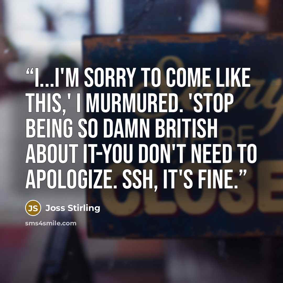 “I...I'm sorry to come like this,' I murmured. 'Stop being so damn British about it-you don't need to apologize. Ssh, it's fine.” quote by Joss Stirling