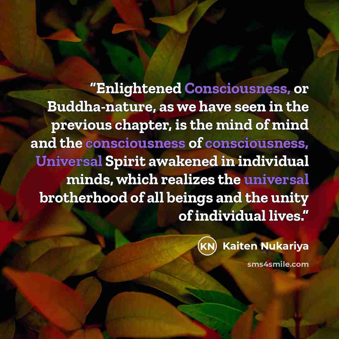 “Enlightened Consciousness, or Buddha-nature, as we have seen in the previous chapter, is the mind of mind and the consciousness of consciousness, Universal Spirit awakened in individual minds, which realizes the universal brotherhood of all beings and the unity of individual lives.” quote by Kaiten Nukariya