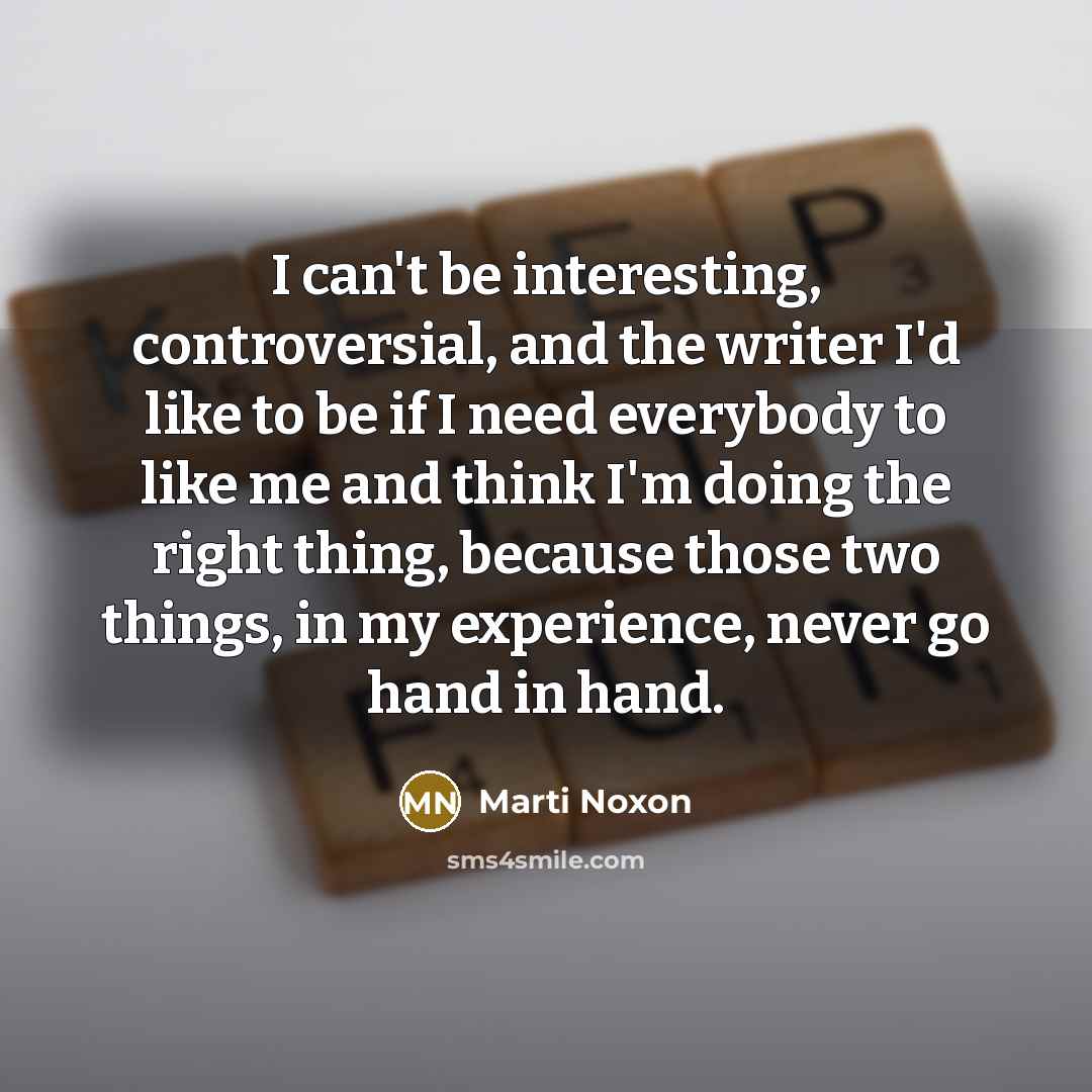 “I can't be interesting, controversial, and the writer I'd like to be if I need everybody to like me and think I'm doing the right thing, because those two things, in my experience, never go hand in hand.” quote by Marti Noxon