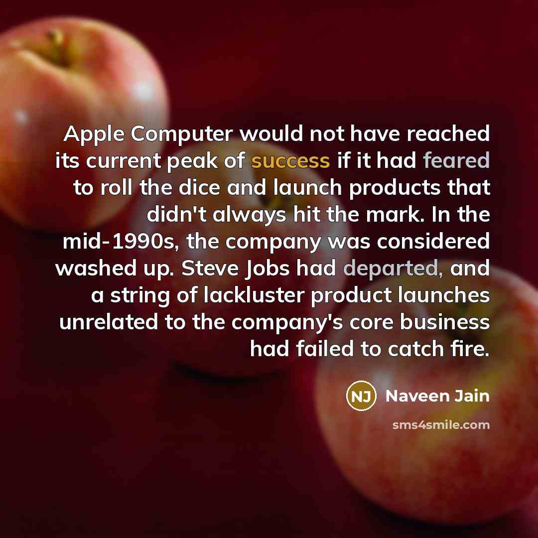 “Apple Computer would not have reached its current peak of success if it had feared to roll the dice and launch products that didn't always hit the mark. In the mid-1990s, the company was considered washed up. Steve Jobs had departed, and a string of lackluster product launches unrelated to the…” quote by Naveen Jain