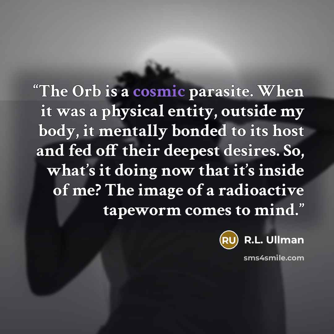 “The Orb is a cosmic parasite. When it was a physical entity, outside my body, it mentally bonded to its host and fed off their deepest desires. So, what’s it doing now that it’s inside of me? The image of a radioactive tapeworm comes to mind.” quote by R.L. Ullman