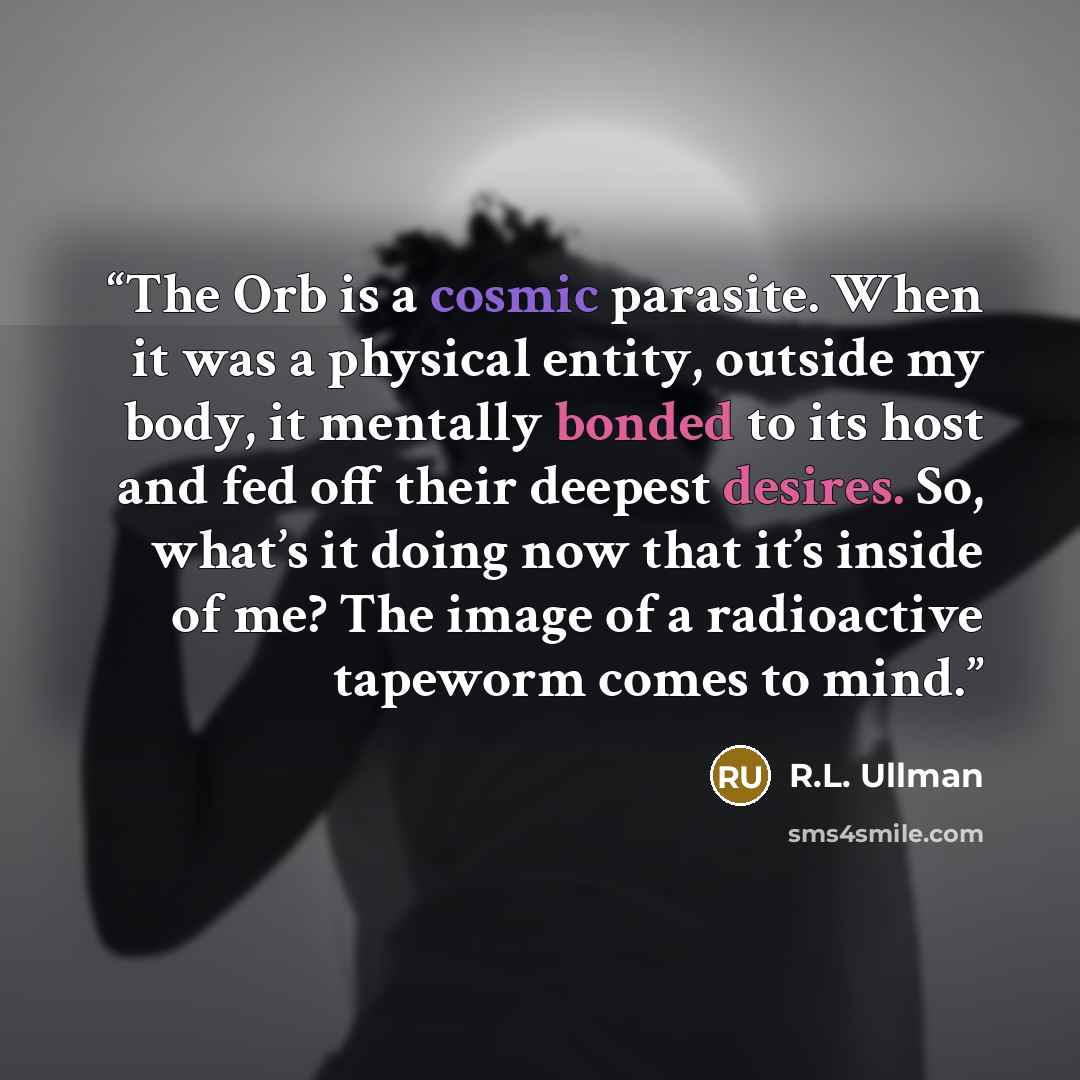 “The Orb is a cosmic parasite. When it was a physical entity, outside my body, it mentally bonded to its host and fed off their deepest desires. So, what’s it doing now that it’s inside of me? The image of a radioactive tapeworm comes to mind.” quote by R.L. Ullman