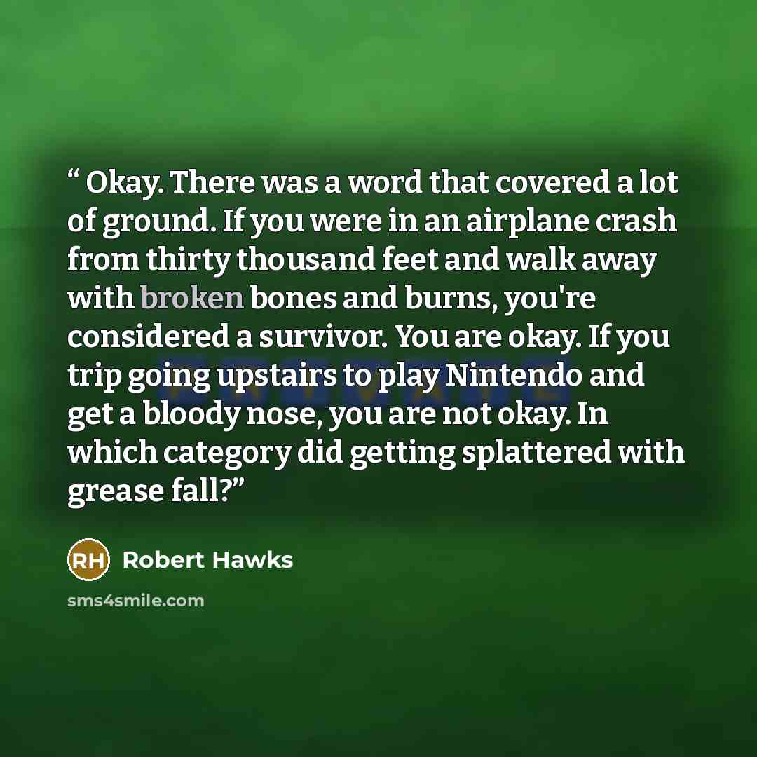 “Okay. There was a word that covered a lot of ground. If you were in an airplane crash from thirty thousand feet and walk away with broken bones and burns, you're considered a survivor. You are okay. If you trip going upstairs to play Nintendo and get a bloody nose, you are not okay. In which…” quote by Robert Hawks
