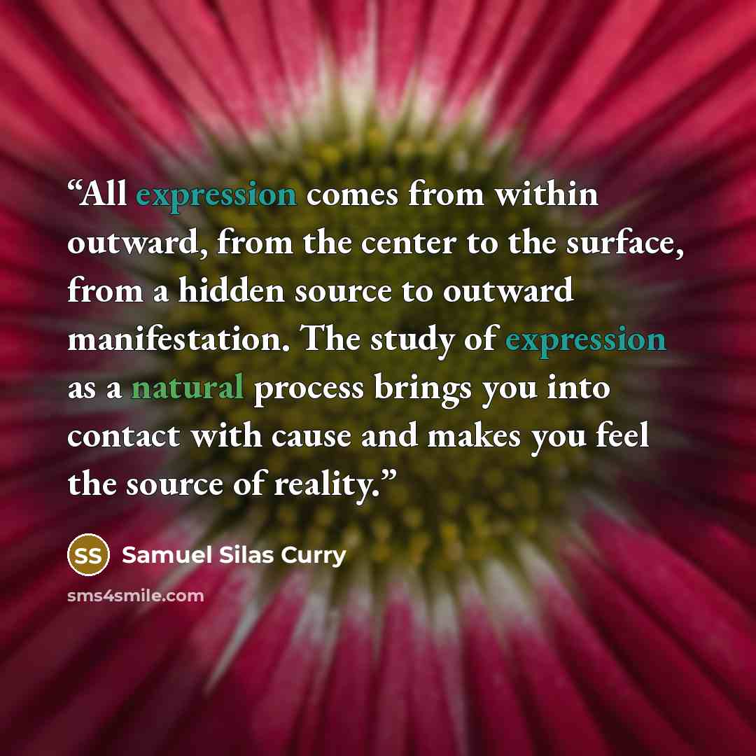 “All expression comes from within outward, from the center to the surface, from a hidden source to outward manifestation. The study of expression as a natural process brings you into contact with cause and makes you feel the source of reality.” quote by Samuel Silas Curry